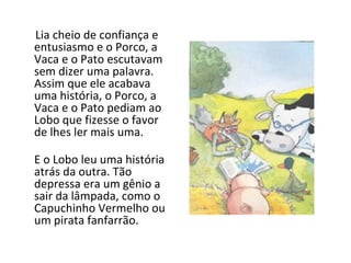 Lia cheio de confiança e entusiasmo e o Porco, a Vaca e o Pato escutavam sem dizer uma palavra. Assim que ele acabava uma história, o Porco, a Vaca e o Pato pediam ao Lobo que fizesse o favor de lhes ler mais uma. E o Lobo leu uma história atrás da outra. Tão depressa era um gênio a sair da lâmpada, como o Capuchinho Vermelho ou um pirata fanfarrão. 