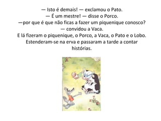 —  Isto é demais! — exclamou o Pato. — É um mestre! — disse o Porco. —por que é que não ficas a fazer um piquenique conosco? — convidou a Vaca. E lá fizeram o piquenique, o Porco, a Vaca, o Pato e o Lobo. Estenderam-se na erva e passaram a tarde a contar histórias. 
