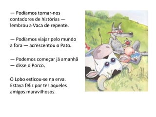 —  Podíamos tornar-nos contadores de histórias — lembrou a Vaca de repente. —  Podíamos viajar pelo mundo a fora — acrescentou o Pato. —  Podemos começar já amanhã — disse o Porco. O Lobo esticou-se na erva. Estava feliz por ter aqueles amigos maravilhosos. 