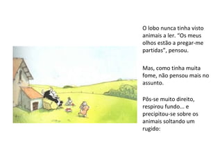 O lobo nunca tinha visto animais a ler. “Os meus olhos estão a pregar-me partidas”, pensou.  Mas, como tinha muita fome, não pensou mais no assunto. Pôs-se muito direito, respirou fundo... e precipitou-se sobre os animais soltando um rugido: 