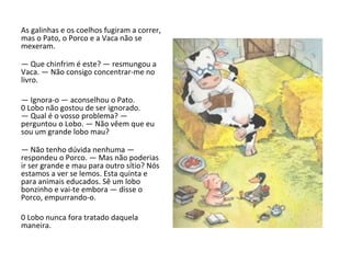 As galinhas e os coelhos fugiram a correr, mas o Pato, o Porco e a Vaca não se mexeram. —  Que chinfrim é este? — resmungou a Vaca. — Não consigo concentrar-me no livro. —  Ignora-o — aconselhou o Pato. 0 Lobo não gostou de ser ignorado. — Qual é o vosso problema? — perguntou o Lobo. — Não vêem que eu sou um grande lobo mau? —  Não tenho dúvida nenhuma — respondeu o Porco. — Mas não poderias ir ser grande e mau para outro sítio? Nós estamos a ver se lemos. Esta quinta e para animais educados. Sê um lobo bonzinho e vai-te embora — disse o Porco, empurrando-o. 0 Lobo nunca fora tratado daquela maneira. 
