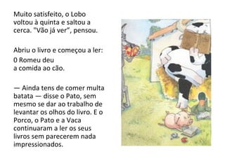 Muito satisfeito, o Lobo voltou à quinta e saltou a cerca. "Vão já ver”, pensou. Abriu o livro e começou a ler: 0 Romeu deu a comida ao cão. —  Ainda tens de comer multa batata — disse o Pato, sem mesmo se dar ao trabalho de levantar os olhos do livro. E o Porco, o Pato e a Vaca continuaram a ler os seus livros sem parecerem nada impressionados. 