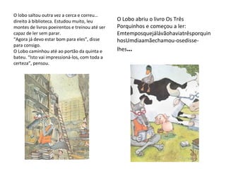 O lobo saltou outra vez a cerca e correu… direito à biblioteca. Estudou muito, leu montes de livros poeirentos e treinou até ser capaz de ler sem parar. “Agora já devo estar bom para eles”, disse para consigo. O Lobo caminhou até ao portão da quinta e bateu. “Isto vai impressioná-los, com toda a certeza”, pensou. O Lobo abriu o livro Os Três Porquinhos e começou a ler: EmtemposquejálávãohaviatrêsporquinhosUmdiaamãechamou-osedisse-lhes … 