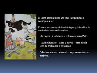 O Lobo abriu o livro Os Três Porquinhos e
começou a ler:

EmtemposquejálávãohaviatrêsporquinhosUmdia
amãechamou-osedisse-lhes…

 -Pára com a ladainha - interrompeu o Pato.

 - Já melhoraste - disse o Porco - mas ainda
 tens de trabalhar a entoação.

 O Lobo meteu o rabo entre as pernas e foi-se
 embora.
 