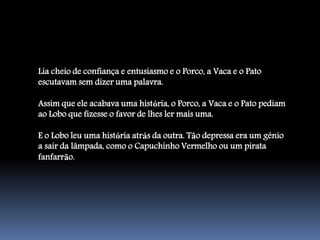 Lia cheio de confiança e entusiasmo e o Porco, a Vaca e o Pato
escutavam sem dizer uma palavra.

Assim que ele acabava uma história, o Porco, a Vaca e o Pato pediam
ao Lobo que fizesse o favor de lhes ler mais uma.

E o Lobo leu uma história atrás da outra. Tão depressa era um génio
a sair da lâmpada, como o Capuchinho Vermelho ou um pirata
fanfarrão.
 