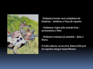 -Podíamos tornar-nos contadores de
histórias - lembrou a Vaca de repente.

- Podíamos viajar pelo mundo fora -
acrescentou o Pato.

- Podemos começar já amanhã - disse o
Porco.

O Lobo esticou-se na erva. Estava feliz por
ter aqueles amigos maravilhosos.
 