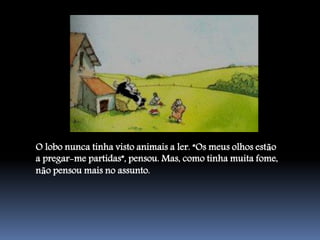 O lobo nunca tinha visto animais a ler. “Os meus olhos estão
a pregar-me partidas”, pensou. Mas, como tinha muita fome,
não pensou mais no assunto.
 