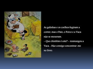 As galinhas e os coelhos fugiram a
correr, mas o Pato, o Porco e a Vaca
não se mexeram.
- Que chinfrim é este? - resmungou a
Vaca. -Não consigo concentrar-me
no livro.
 