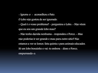- Ignora-o - aconselhou o Pato.
0 Lobo não gostou de ser ignorado.
- Qual é o vosso problema? - perguntou o Lobo. - Não vêem
que eu sou um grande lobo mau?
- Não tenho dúvida nenhuma - respondeu o Porco. - Mas
não poderias ir ser grande e mau para outro sítio? Nós
estamos a ver se lemos. Esta quinta e para animais educados.
Sê um lobo bonzinho e vai-te embora - disse o Porco,
empurrando-o.
 