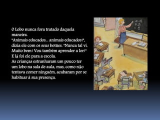 0 Lobo nunca fora tratado daquela
maneira.
"Animais educados... animais educados!",
dizia ele com os seus botões. "Nunca tal vi.
Muito bem! Vou também aprender a ler!"
E lá foi ele para a escola.
As crianças estranharam um pouco ter
um lobo na sala de aula, mas, como não
tentava comer ninguém, acabaram por se
habituar à sua presença.
 