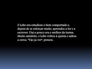 0 Lobo era estudioso e bem comportado e,
depois de se esforçar muito, aprendeu a ler e a
escrever. Daí a pouco era o melhor da turma.
Muito satisfeito, o Lobo voltou à quinta e saltou
a cerca. "Vão já ver”, pensou.
 
