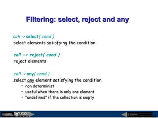 megaplanet
19
Filtering: select, reject and anyFiltering: select, reject and any
coll -> select( cond )
select elements satisfying the conditionselect elements satisfying the condition
coll -> reject( cond )
reject elementsreject elements
coll -> any( cond )
selectselect anyany element satisfying the conditionelement satisfying the condition
• non deterministnon determinist
• useful when there is only one elementuseful when there is only one element
• "undefined" if the collection is empty"undefined" if the collection is empty
 