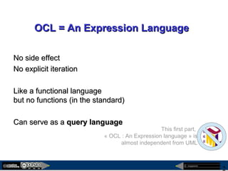megaplanet
2
OCL = An Expression LanguageOCL = An Expression Language
No side effectNo side effect
No explicit iterationNo explicit iteration
Like a functional languageLike a functional language
but no functions (in the standard)but no functions (in the standard)
Can serve as aCan serve as a query languagequery language
This first part,
« OCL : An Expression language » is
almost independent from UML
 