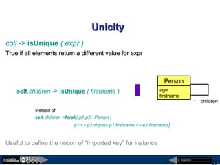 megaplanet
25
UnicityUnicity
coll -> isUnique ( expr )
True if all elements return a different value for exprTrue if all elements return a different value for expr
self.children -> isUnique ( firstname )
instead ofinstead of
self.children->forall( p1,p2 : Person |
p1 <> p2 implies p1.firstname <> e2.firstname)
Useful to define the notion of "imported key" for instance
children*
Person
age
firstname
 