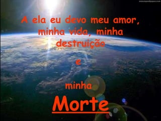 A ela eu devo meu amor, minha vida, minha destruição e  minha  Morte 