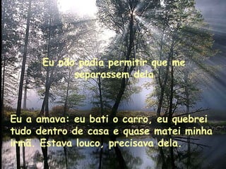 Eu não podia permitir que me separassem dela Eu a amava: eu bati o carro, eu quebrei tudo dentro de casa e quase matei minha irmã. Estava louco, precisava dela. 