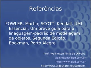 Referências
FOWLER, Martin; SCOTT, Kendall. UML
Essencial: Um breve guia para a
linaguagem-padrão de modelagem
de objetos. Segunda Edição.
Bookman, Porto Alegre.
Prof. Wellington Pinto de Oliveira
wellington@aied.com.br
http://www.aied.com.br
http://www.slideshare.net/softpalm