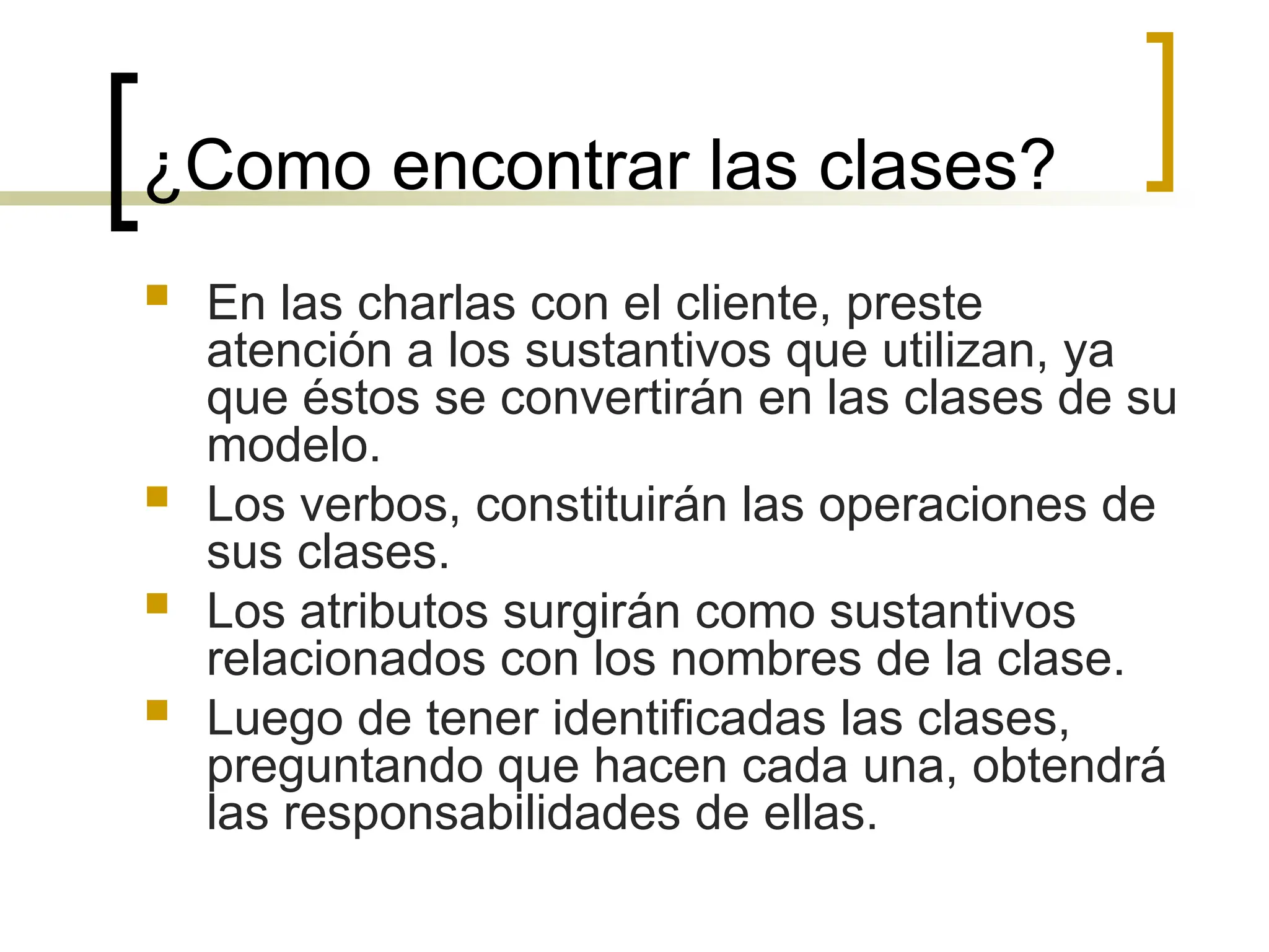 ¿Como encontrar las clases?
 En las charlas con el cliente, preste
atención a los sustantivos que utilizan, ya
que éstos se convertirán en las clases de su
modelo.
 Los verbos, constituirán las operaciones de
sus clases.
 Los atributos surgirán como sustantivos
relacionados con los nombres de la clase.
 Luego de tener identificadas las clases,
preguntando que hacen cada una, obtendrá
las responsabilidades de ellas.
 