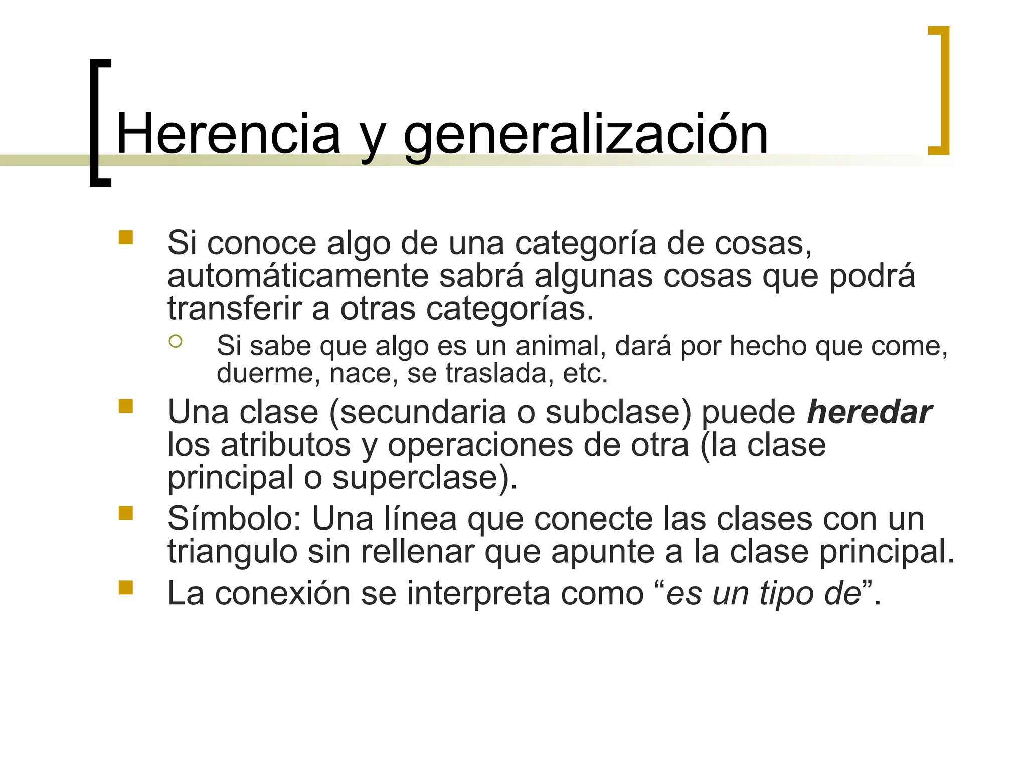 Herencia y generalización
 Si conoce algo de una categoría de cosas,
automáticamente sabrá algunas cosas que podrá
transferir a otras categorías.
 Si sabe que algo es un animal, dará por hecho que come,
duerme, nace, se traslada, etc.
 Una clase (secundaria o subclase) puede heredar
los atributos y operaciones de otra (la clase
principal o superclase).
 Símbolo: Una línea que conecte las clases con un
triangulo sin rellenar que apunte a la clase principal.
 La conexión se interpreta como “es un tipo de”.
 