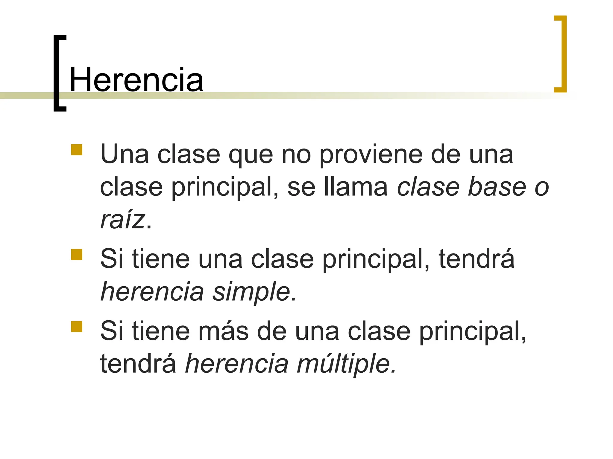 Herencia
 Una clase que no proviene de una
clase principal, se llama clase base o
raíz.
 Si tiene una clase principal, tendrá
herencia simple.
 Si tiene más de una clase principal,
tendrá herencia múltiple.
 