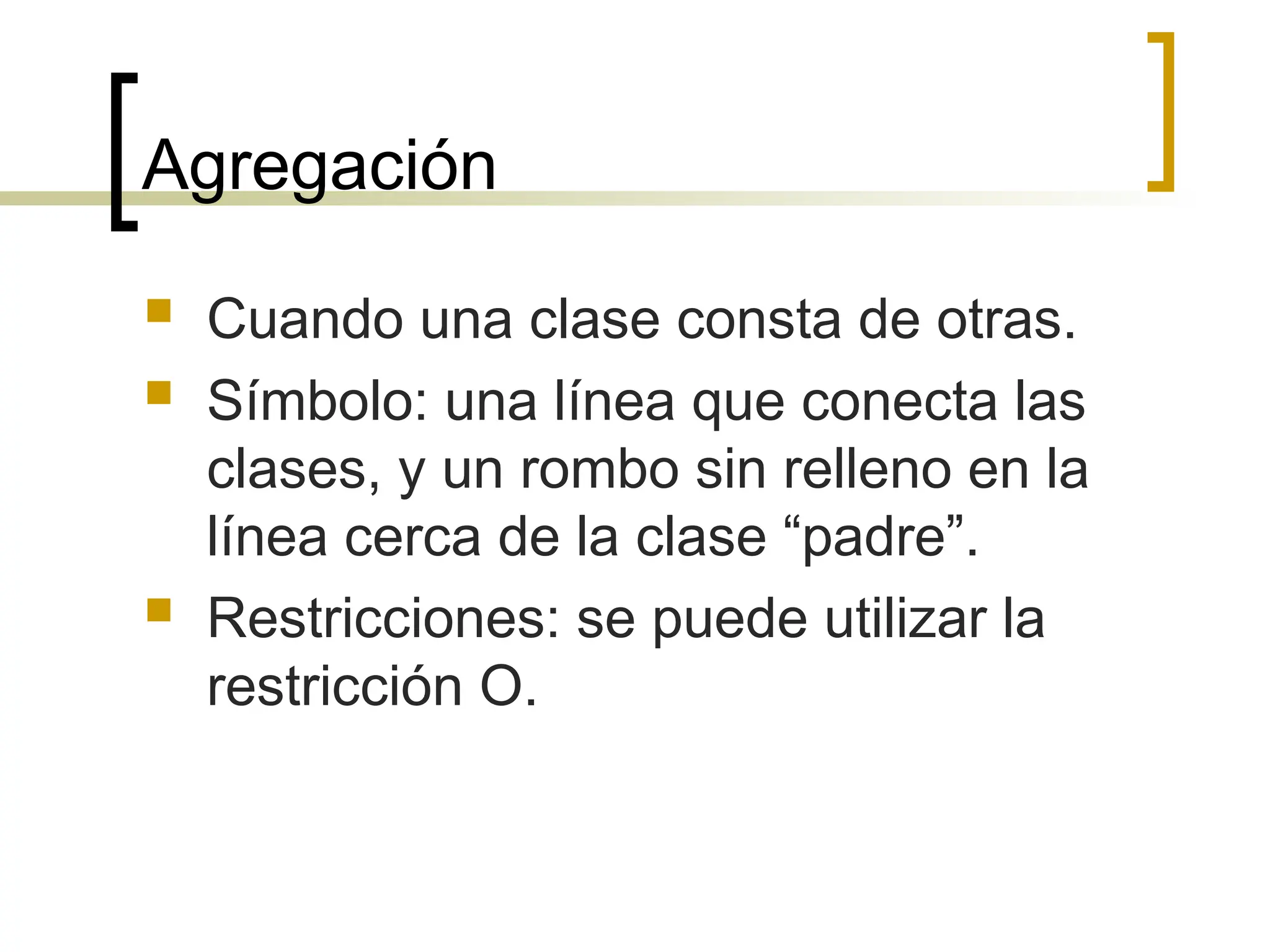 Agregación
 Cuando una clase consta de otras.
 Símbolo: una línea que conecta las
clases, y un rombo sin relleno en la
línea cerca de la clase “padre”.
 Restricciones: se puede utilizar la
restricción O.
 