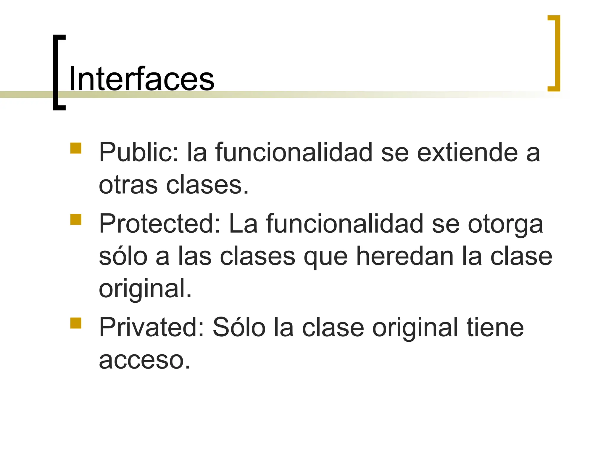 Interfaces
 Public: la funcionalidad se extiende a
otras clases.
 Protected: La funcionalidad se otorga
sólo a las clases que heredan la clase
original.
 Privated: Sólo la clase original tiene
acceso.
 