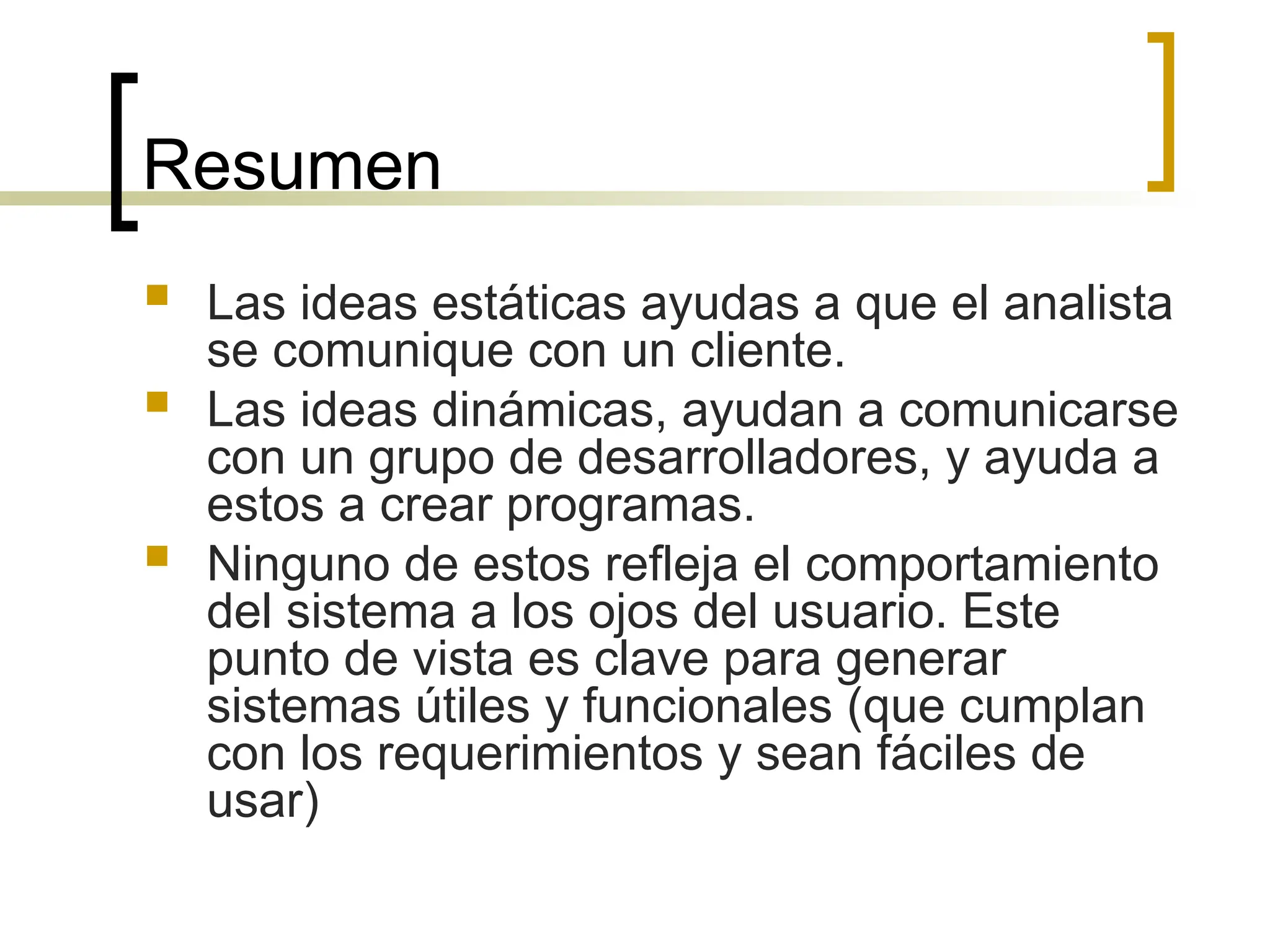 Resumen
 Las ideas estáticas ayudas a que el analista
se comunique con un cliente.
 Las ideas dinámicas, ayudan a comunicarse
con un grupo de desarrolladores, y ayuda a
estos a crear programas.
 Ninguno de estos refleja el comportamiento
del sistema a los ojos del usuario. Este
punto de vista es clave para generar
sistemas útiles y funcionales (que cumplan
con los requerimientos y sean fáciles de
usar)
 