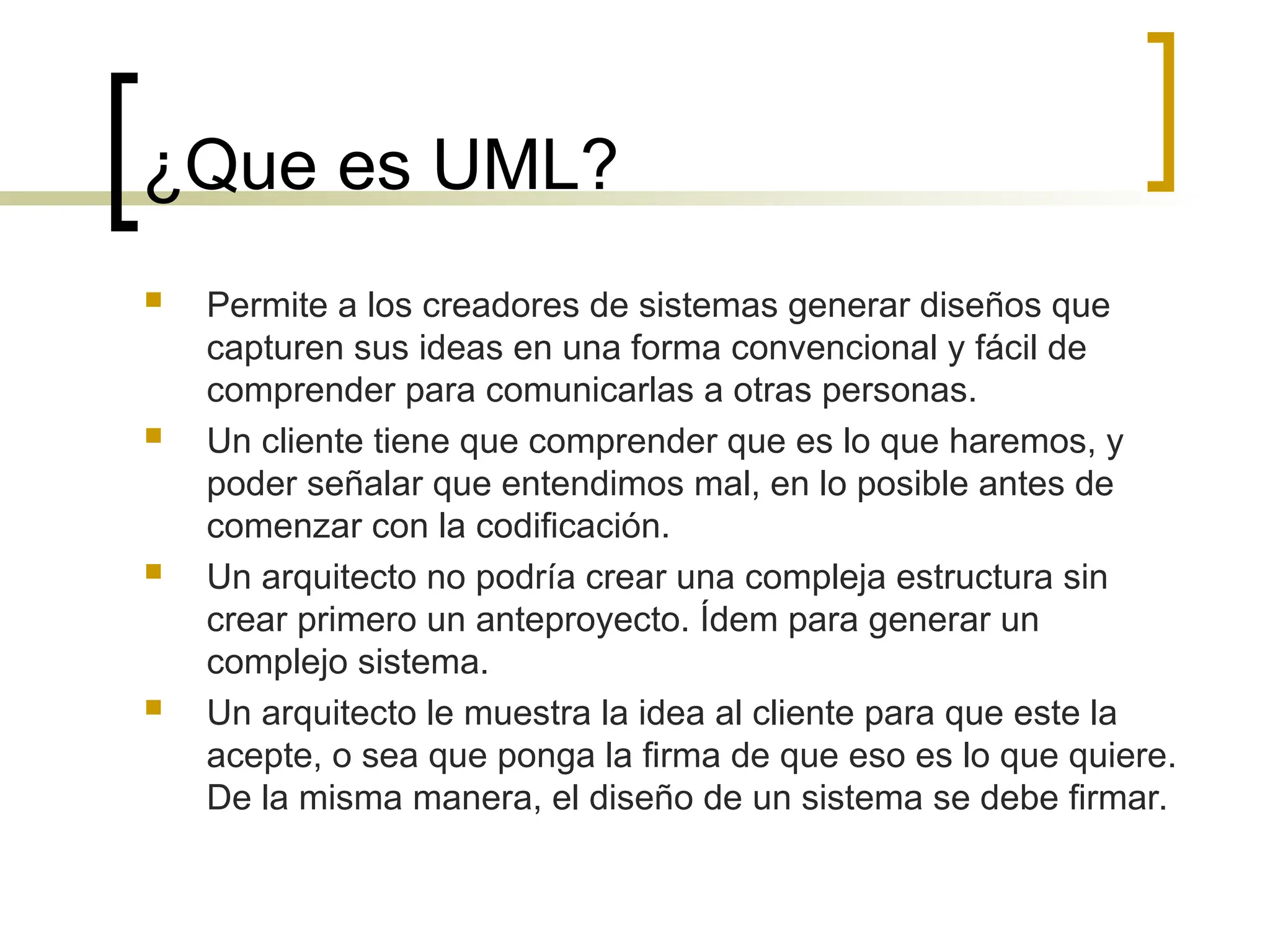 ¿Que es UML?
 Permite a los creadores de sistemas generar diseños que
capturen sus ideas en una forma convencional y fácil de
comprender para comunicarlas a otras personas.
 Un cliente tiene que comprender que es lo que haremos, y
poder señalar que entendimos mal, en lo posible antes de
comenzar con la codificación.
 Un arquitecto no podría crear una compleja estructura sin
crear primero un anteproyecto. Ídem para generar un
complejo sistema.
 Un arquitecto le muestra la idea al cliente para que este la
acepte, o sea que ponga la firma de que eso es lo que quiere.
De la misma manera, el diseño de un sistema se debe firmar.
 