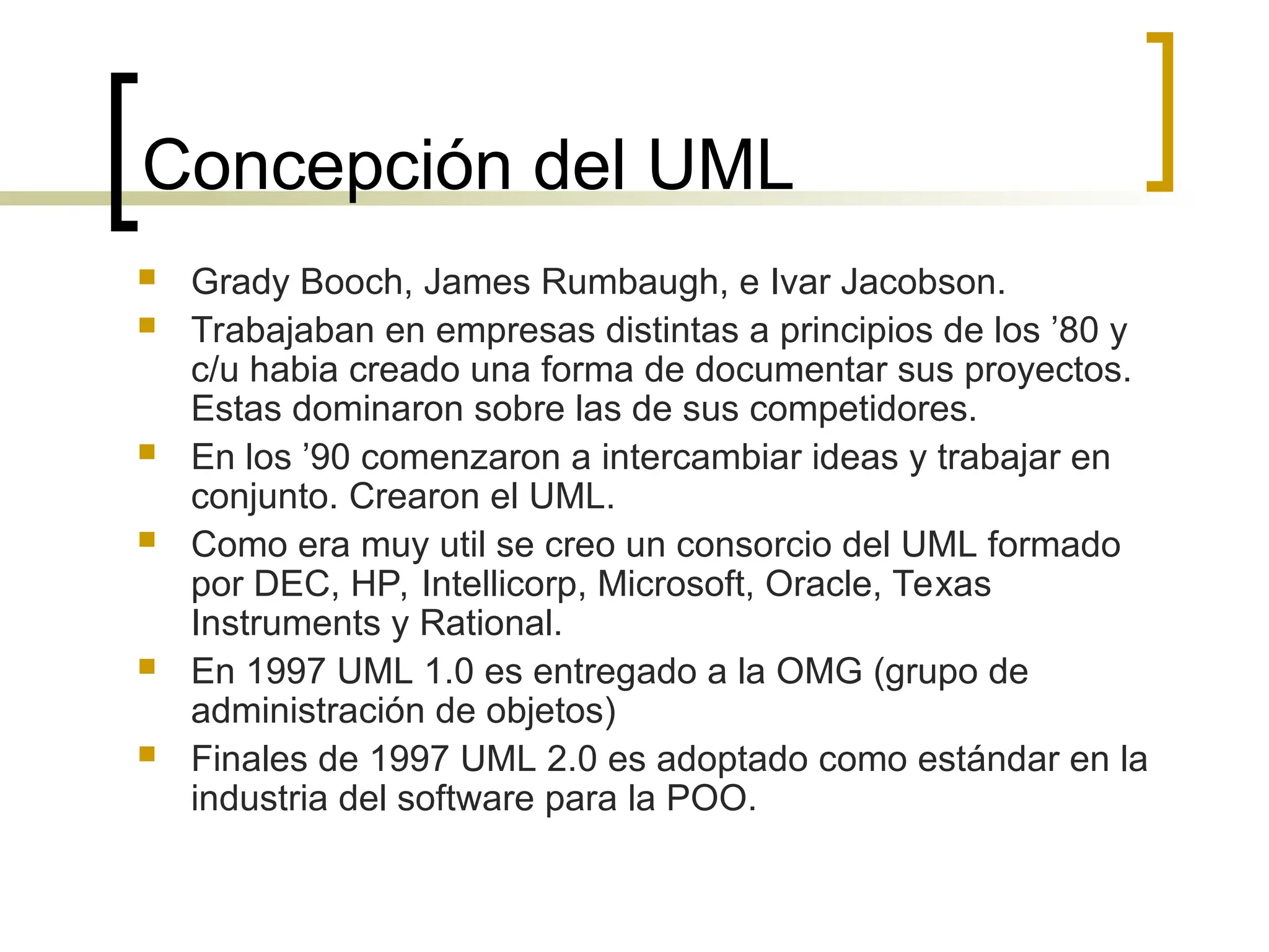 Concepción del UML
 Grady Booch, James Rumbaugh, e Ivar Jacobson.
 Trabajaban en empresas distintas a principios de los ’80 y
c/u habia creado una forma de documentar sus proyectos.
Estas dominaron sobre las de sus competidores.
 En los ’90 comenzaron a intercambiar ideas y trabajar en
conjunto. Crearon el UML.
 Como era muy util se creo un consorcio del UML formado
por DEC, HP, Intellicorp, Microsoft, Oracle, Texas
Instruments y Rational.
 En 1997 UML 1.0 es entregado a la OMG (grupo de
administración de objetos)
 Finales de 1997 UML 2.0 es adoptado como estándar en la
industria del software para la POO.
 