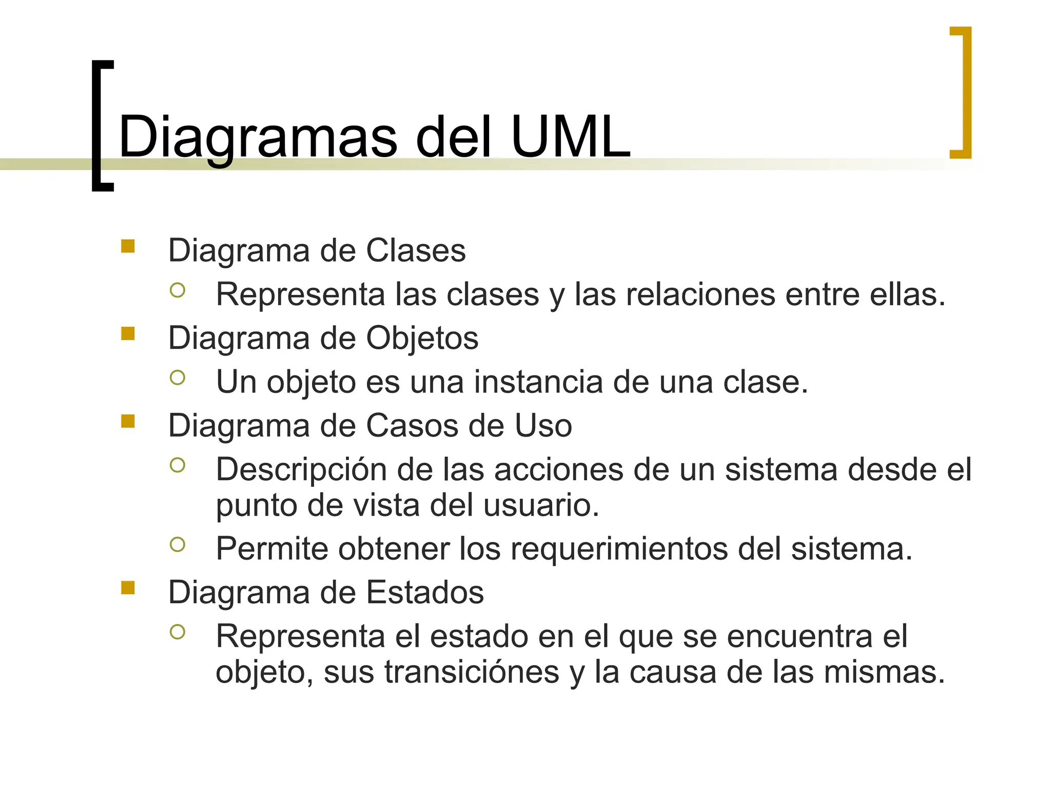 Diagramas del UML
 Diagrama de Clases
 Representa las clases y las relaciones entre ellas.
 Diagrama de Objetos
 Un objeto es una instancia de una clase.
 Diagrama de Casos de Uso
 Descripción de las acciones de un sistema desde el
punto de vista del usuario.
 Permite obtener los requerimientos del sistema.
 Diagrama de Estados
 Representa el estado en el que se encuentra el
objeto, sus transiciónes y la causa de las mismas.
 