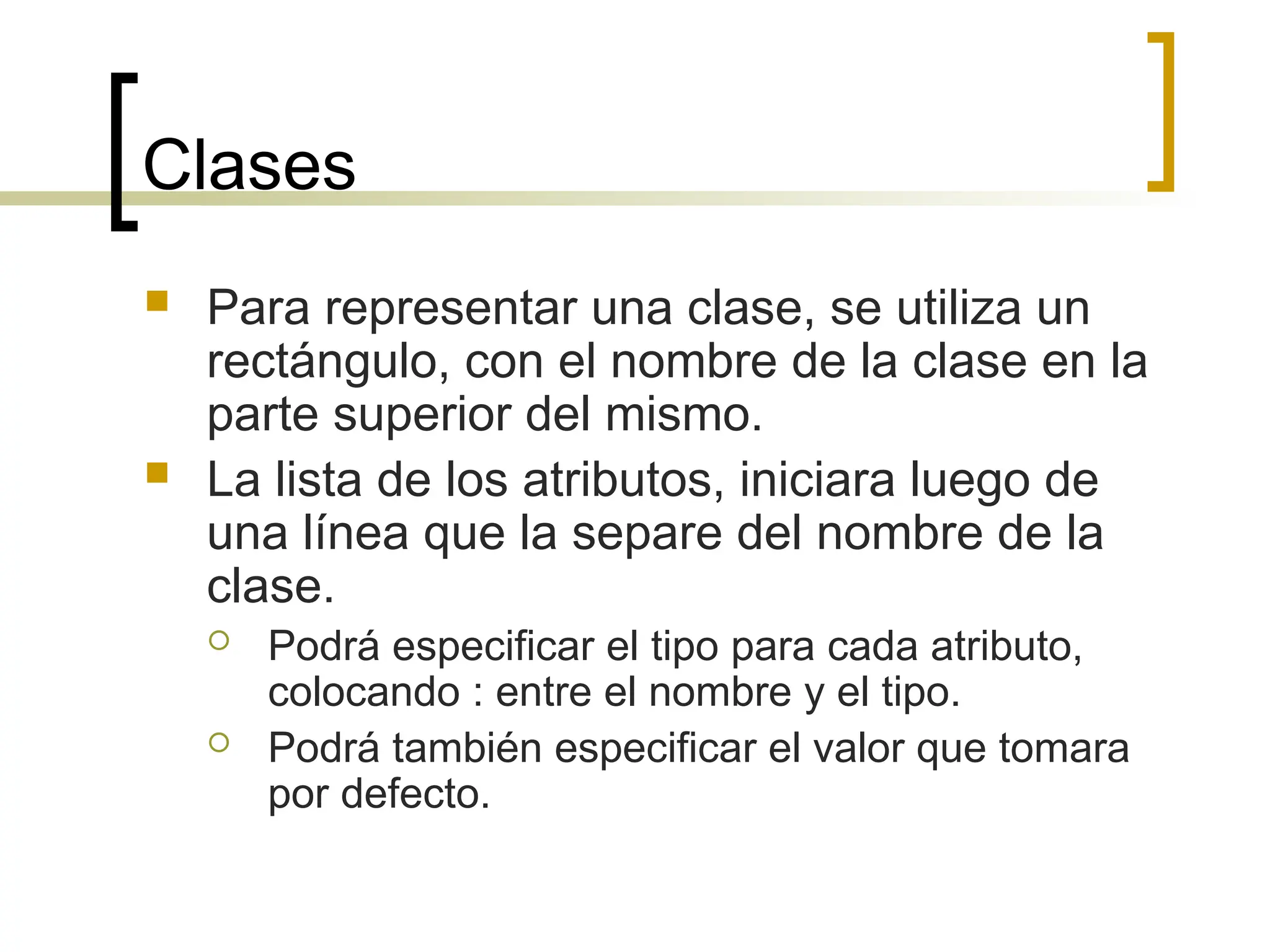 Clases
 Para representar una clase, se utiliza un
rectángulo, con el nombre de la clase en la
parte superior del mismo.
 La lista de los atributos, iniciara luego de
una línea que la separe del nombre de la
clase.
 Podrá especificar el tipo para cada atributo,
colocando : entre el nombre y el tipo.
 Podrá también especificar el valor que tomara
por defecto.
 