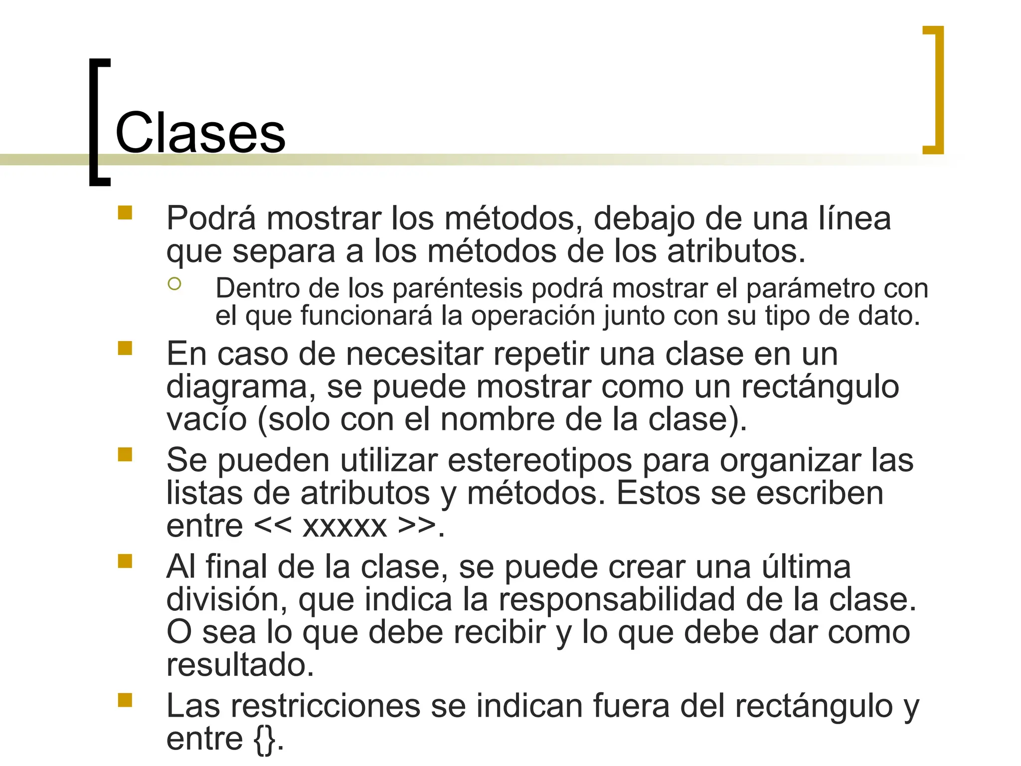 Clases
 Podrá mostrar los métodos, debajo de una línea
que separa a los métodos de los atributos.
 Dentro de los paréntesis podrá mostrar el parámetro con
el que funcionará la operación junto con su tipo de dato.
 En caso de necesitar repetir una clase en un
diagrama, se puede mostrar como un rectángulo
vacío (solo con el nombre de la clase).
 Se pueden utilizar estereotipos para organizar las
listas de atributos y métodos. Estos se escriben
entre << xxxxx >>.
 Al final de la clase, se puede crear una última
división, que indica la responsabilidad de la clase.
O sea lo que debe recibir y lo que debe dar como
resultado.
 Las restricciones se indican fuera del rectángulo y
entre {}.
 