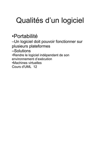 Qualités d’un logiciel
•Portabilité
–Un logiciel doit pouvoir fonctionner sur
plusieurs plateformes
–Solutions
•Rendre le logiciel indépendant de son
environnement d’exécution
•Machines virtuelles
Cours d'UML 12
 