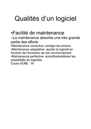Qualités d’un logiciel
•Facilité de maintenance
–La maintenance absorbe une très grande
partie des efforts
•Maintenance corrective: corriger les erreurs
•Maintenance adaptative: ajuster le logiciel en
fonction de l’évolution de son environnement
•Maintenance perfective: accroître/améliorer les
possibilités du logiciels
Cours d'UML 14
 