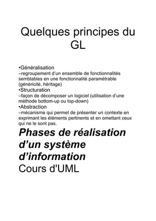 Quelques principes du
GL
•Généralisation
–regroupement d’un ensemble de fonctionnalités
semblables en une fonctionnalité paramétrable
(généricité, héritage)
•Structuration
–façon de décomposer un logiciel (utilisation d’une
méthode bottom-up ou top-down)
•Abstraction
–mécanisme qui permet de présenter un contexte en
exprimant les éléments pertinents et en omettant ceux
qui ne le sont pas.
Phases de réalisation
d’un système
d’information
Cours d'UML
 