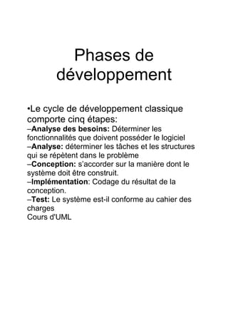 Phases de
développement
•Le cycle de développement classique
comporte cinq étapes:
–Analyse des besoins: Déterminer les
fonctionnalités que doivent posséder le logiciel
–Analyse: déterminer les tâches et les structures
qui se répètent dans le problème
–Conception: s’accorder sur la manière dont le
système doit être construit.
–Implémentation: Codage du résultat de la
conception.
–Test: Le système est-il conforme au cahier des
charges
Cours d'UML
 