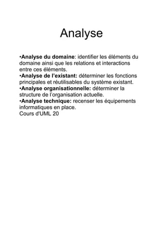 Analyse
•Analyse du domaine: identifier les éléments du
domaine ainsi que les relations et interactions
entre ces éléments.
•Analyse de l’existant: déterminer les fonctions
principales et réutilisables du système existant.
•Analyse organisationnelle: déterminer la
structure de l’organisation actuelle.
•Analyse technique: recenser les équipements
informatiques en place.
Cours d'UML 20
 