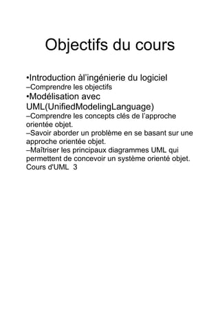 Objectifs du cours
•Introduction àl’ingénierie du logiciel
–Comprendre les objectifs
•Modélisation avec
UML(UnifiedModelingLanguage)
–Comprendre les concepts clés de l’approche
orientée objet.
–Savoir aborder un problème en se basant sur une
approche orientée objet.
–Maîtriser les principaux diagrammes UML qui
permettent de concevoir un système orienté objet.
Cours d'UML 3
 
