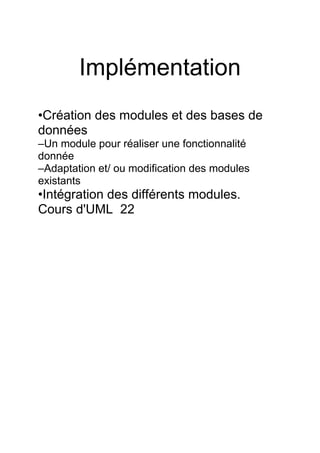 Implémentation
•Création des modules et des bases de
données
–Un module pour réaliser une fonctionnalité
donnée
–Adaptation et/ ou modification des modules
existants
•Intégration des différents modules.
Cours d'UML 22
 