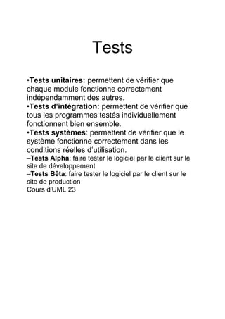 Tests
•Tests unitaires: permettent de vérifier que
chaque module fonctionne correctement
indépendamment des autres.
•Tests d’intégration: permettent de vérifier que
tous les programmes testés individuellement
fonctionnent bien ensemble.
•Tests systèmes: permettent de vérifier que le
système fonctionne correctement dans les
conditions réelles d’utilisation.
–Tests Alpha: faire tester le logiciel par le client sur le
site de développement
–Tests Bêta: faire tester le logiciel par le client sur le
site de production
Cours d'UML 23
 