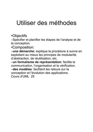 Utiliser des méthodes
•Objectifs
–Spécifier et planifier les étapes de l’analyse et de
la conception.
•Composition:
–une démarche: explique la procédure à suivre en
exploitant au mieux les principes de modularité,
d’abstraction, de réutilisation, etc.
–un formalisme de représentation: facilite la
communication, l’organisation et la vérification.
–des modèles: facilitent les retours sur la
conception et l’évolution des applications.
Cours d'UML 25
 