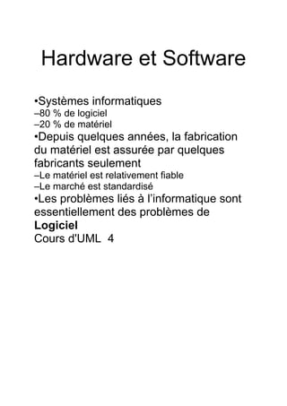 Hardware et Software
•Systèmes informatiques
–80 % de logiciel
–20 % de matériel
•Depuis quelques années, la fabrication
du matériel est assurée par quelques
fabricants seulement
–Le matériel est relativement fiable
–Le marché est standardisé
•Les problèmes liés à l’informatique sont
essentiellement des problèmes de
Logiciel
Cours d'UML 4
 