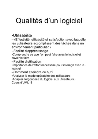 Qualités d’un logiciel
•Utilisabilité
–«Effectivité, efficacité et satisfaction avec laquelle
les utilisateurs accomplissent des tâches dans un
environnement particulier »
–Facilité d’apprentissage
•Comprendre ce que l’on peut faire avec le logiciel et
savoir le faire
–Facilité d’utilisation
•Importance de l’effort nécessaire pour interagir avec le
logiciel
–Comment atteindre ce but?
•Analyser le mode opératoire des utilisateurs
•Adapter l’ergonomie du logiciel aux utilisateurs.
Cours d'UML 8
 