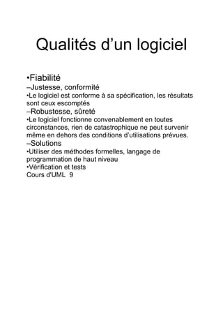 Qualités d’un logiciel
•Fiabilité
–Justesse, conformité
•Le logiciel est conforme à sa spécification, les résultats
sont ceux escomptés
–Robustesse, sûreté
•Le logiciel fonctionne convenablement en toutes
circonstances, rien de catastrophique ne peut survenir
même en dehors des conditions d’utilisations prévues.
–Solutions
•Utiliser des méthodes formelles, langage de
programmation de haut niveau
•Vérification et tests
Cours d'UML 9
 