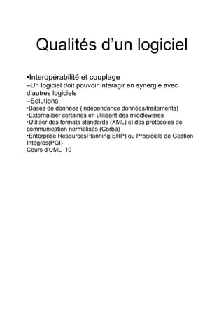 Qualités d’un logiciel
•Interopérabilité et couplage
–Un logiciel doit pouvoir interagir en synergie avec
d’autres logiciels
–Solutions
•Bases de données (indépendance données/traitements)
•Externaliser certaines en utilisant des middlewares
•Utiliser des formats standards (XML) et des protocoles de
communication normalisés (Corba)
•Enterprise ResourcesPlanning(ERP) ou Progiciels de Gestion
Intégrés(PGI)
Cours d'UML 10
 