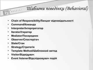 Шаблони поведінки  (Behavioral) Chain of Responsibility/Ланцюг відповідальності Command/Команда  Interpreter/Інтерпретатор  Iterator/Ітератор Mediator/Посередник  Observer/Спостерігач  State/Стан  Strategy/Стратегія  Template Method/Шаблонний метод  Visitor/Відвідувач Event listener/Відслідковувач подій 