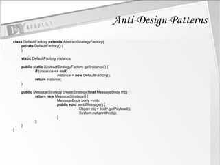 Anti-Design-Patterns class  DefaultFactory  extends  AbstractStrategyFactory{ private  DefaultFactory() { } static  DefaultFactory  instance ; public   static  AbstractStrategyFactory getInstance() { if  ( instance  ==  null ) instance  =  new  DefaultFactory(); return   instance ; } public  MessageStrategy createStrategy( final  MessageBody mb) { return   new  MessageStrategy() { MessageBody body = mb; public   void  sendMessage() { Object obj = body.getPayload(); System. out .println(obj); } }; } } 