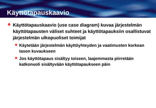 Käyttötapauskaavio
 Käyttötapauskaavio (use case diagram) kuvaa järjestelmän
  käyttötapausten väliset suhteet ja käyttötapauksiin osallistuvat
  järjestelmän ulkopuoliset toimijat
    Käytetään järjestelmän käyttöyhteyden ja vaatimusten korkean
     tason kuvaukseen
    Jos käyttötapaus sisältyy toiseen, laajemmasta piirretään
     katkonuoli sisältyvään käyttötapaukseen päin
 