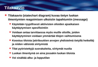 Tilakaavio
 Tilakaavio (statechart diagram) kuvaa tietyn luokan
  ilmentymien reagoimisen ulkoisiin tapahtumiin (message)
    Käytetään tyypillisesti aktiivisten olioiden ajoaikaisen
     käyttäytymisen spesifiointiin
    Voidaan antaa tarvittaessa myös muille olioille, joiden
     käyttäytyminen voidaan ymmärtää tilojen vaihtumisena
    Koostuu tiloista (attribuuttien arvojen yhdistelmä tietyllä hetkellä)
     ja niiden välisistä siirtymistä
    Tilat pyöristettyjä suorakaiteita, siirtymät nuolia
    Luokan ilmentymä on aina jossakin luokan tiloista
    Voi sisältää alku- ja lopputilan
 