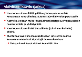 Aktiviteettikaavio (jatkoa)
 Kaavioon voidaan liittää päätössymboleja (vinoneliö)
  kuvaamaan kontrollin haarautumista jonkin ehdon perusteella
 Kaaviolla voidaan myös kuvata rinnakkaisten suoritussäikeiden
  haarautumista ja yhdistymistä
 Kaavioon voidaan lisätä tietoalkioita (toiminnan kohteita)
  olioina
 Muistuttaa täydellisessä muodossaan läheisesti muissa
  kuvausmenetelmissä käytettyjä tietovuokaaviota
    Tietovuokaaviot eivät sinänsä kuulu UML:ään
 